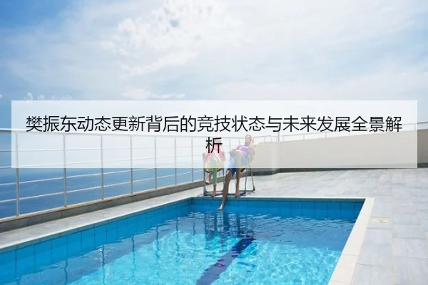 樊振东动态更新背后的竞技状态与未来发展全景解析