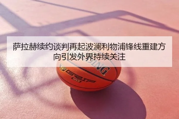 萨拉赫续约谈判再起波澜利物浦锋线重建方向引发外界持续关注