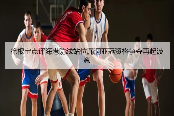 徐根宝点评海港防线站位漏洞亚冠资格争夺再起波澜