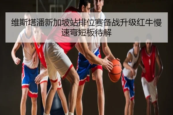 维斯塔潘新加坡站排位赛备战升级红牛慢速弯短板待解