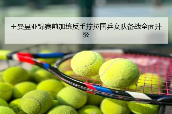 王曼昱亚锦赛前加练反手拧拉国乒女队备战全面升级
