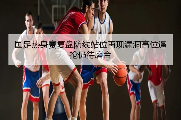 国足热身赛复盘防线站位再现漏洞高位逼抢仍待磨合