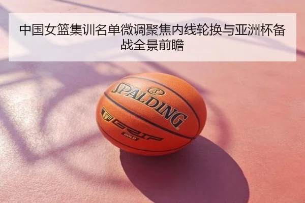 中国女篮集训名单微调聚焦内线轮换与亚洲杯备战全景前瞻