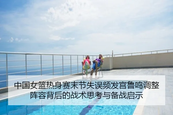 中国女篮热身赛末节失误频发宫鲁鸣调整阵容背后的战术思考与备战启示