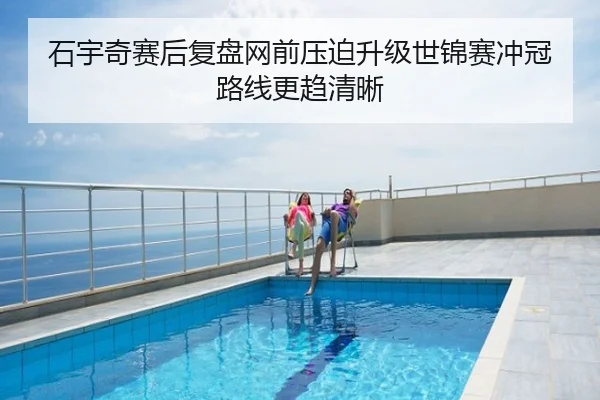 石宇奇赛后复盘网前压迫升级世锦赛冲冠路线更趋清晰