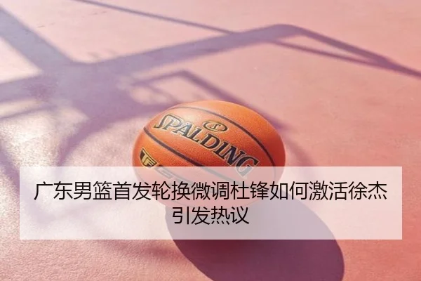 广东男篮首发轮换微调杜锋如何激活徐杰引发热议